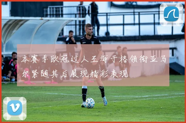 本赛季欧冠过人王海于格领衔亚马尔紧随其后展现精彩表现