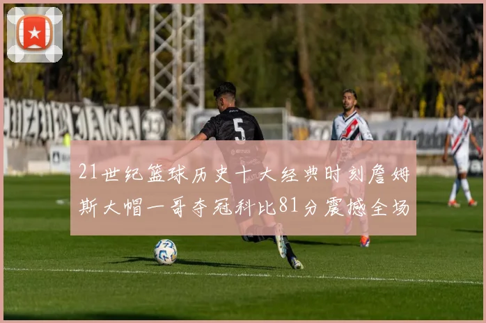 21世纪篮球历史十大经典时刻詹姆斯大帽一哥夺冠科比81分震撼全场
