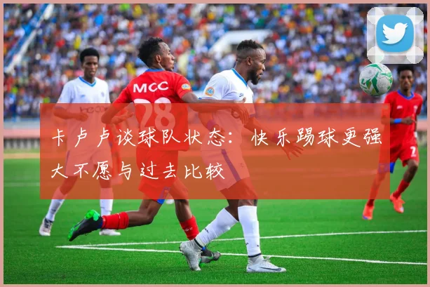 卡卢卢谈球队状态：快乐踢球更强大不愿与过去比较