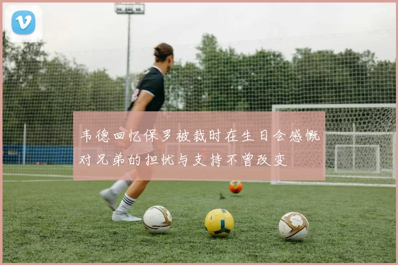 韦德回忆保罗被裁时在生日会感慨对兄弟的担忧与支持不曾改变