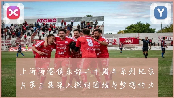 上海海港俱乐部二十周年系列纪录片第三集深入探讨团结与梦想的力量