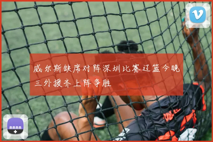 威尔斯缺席对阵深圳比赛辽篮今晚三外援齐上阵争胜
