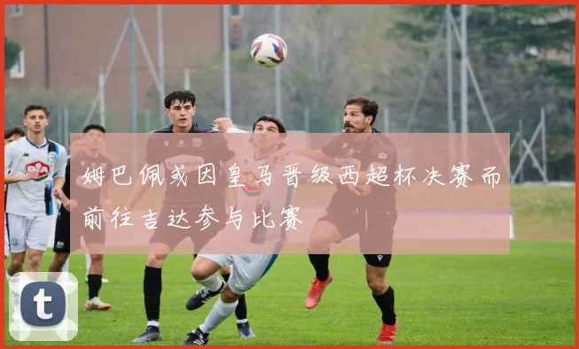 姆巴佩或因皇马晋级西超杯决赛而前往吉达参与比赛