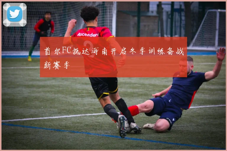 首尔FC抵达海南开启冬季训练备战新赛季