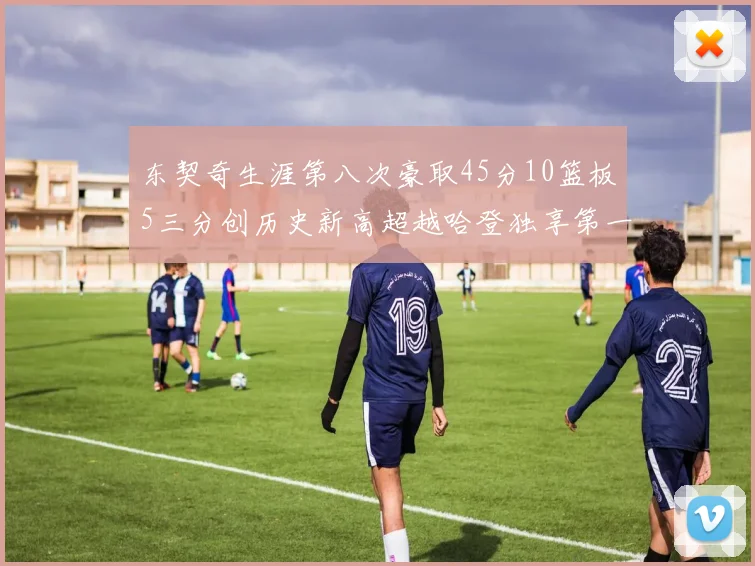 东契奇生涯第八次豪取45分10篮板5三分创历史新高超越哈登独享第一