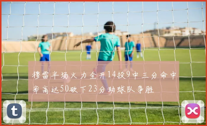 穆雷半场火力全开14投9中三分命中率高达50砍下23分助球队争胜