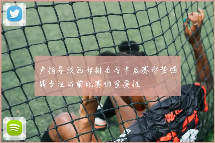 卢指导谈西部排名与季后赛形势强调专注当前比赛的重要性