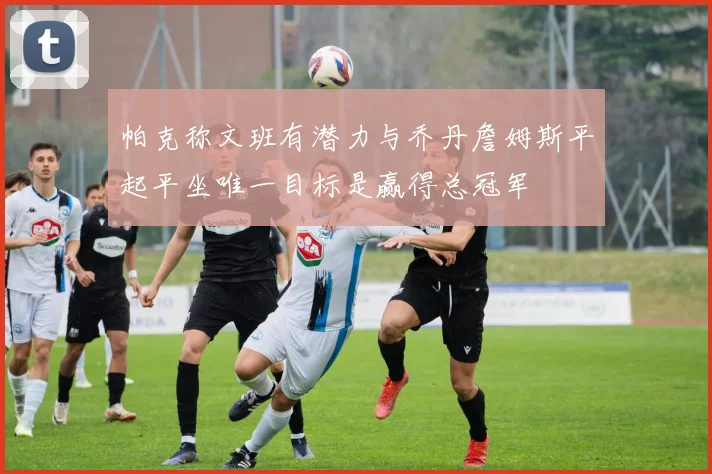 帕克称文班有潜力与乔丹詹姆斯平起平坐唯一目标是赢得总冠军