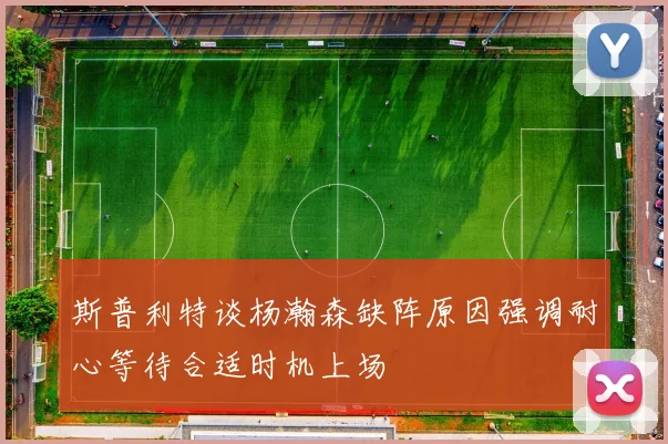 斯普利特谈杨瀚森缺阵原因强调耐心等待合适时机上场