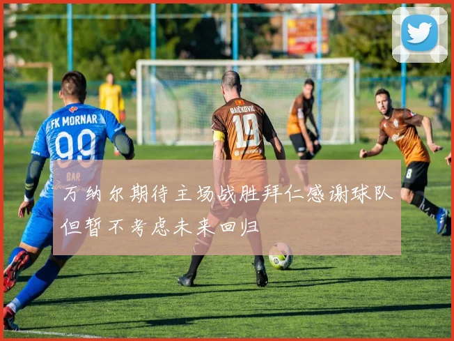 万纳尔期待主场战胜拜仁感谢球队但暂不考虑未来回归
