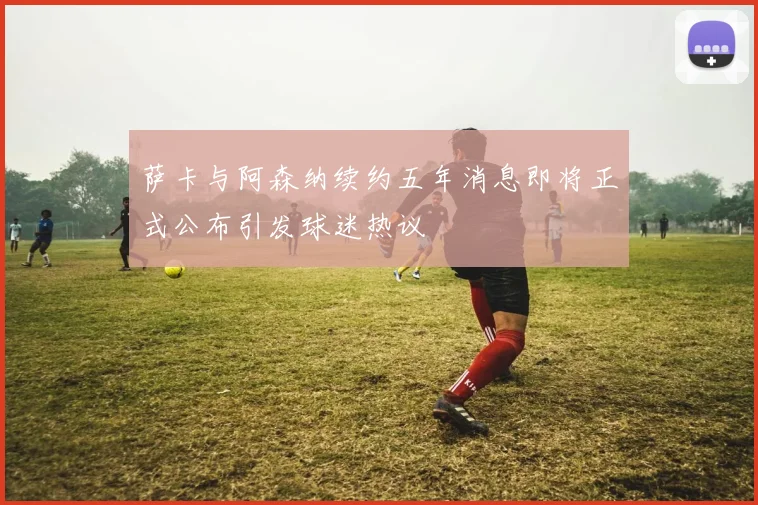 萨卡与阿森纳续约五年消息即将正式公布引发球迷热议