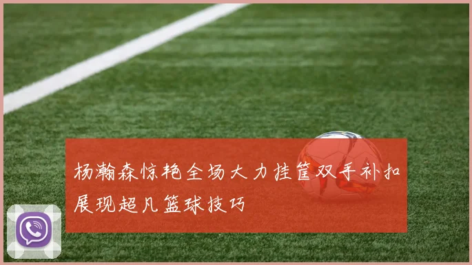 杨瀚森惊艳全场大力挂筐双手补扣展现超凡篮球技巧