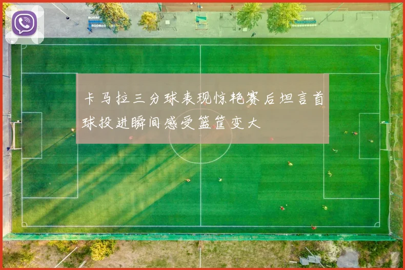 卡马拉三分球表现惊艳赛后坦言首球投进瞬间感受篮筐变大