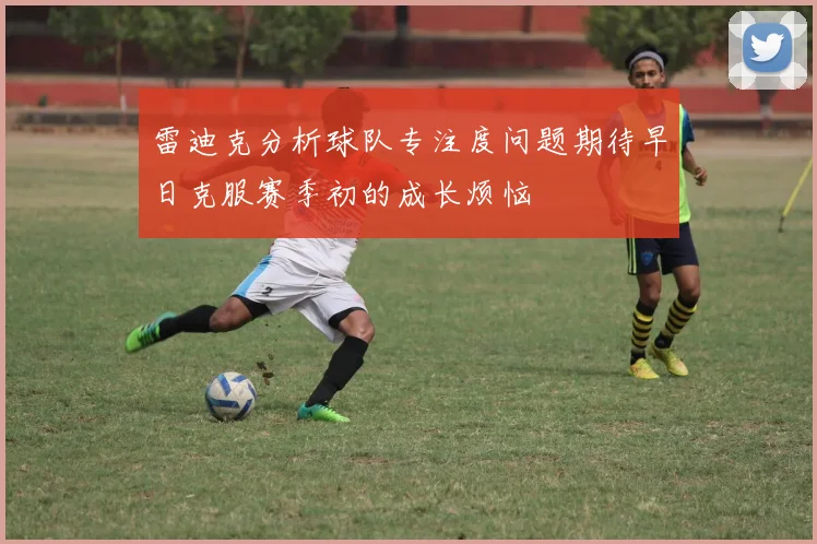雷迪克分析球队专注度问题期待早日克服赛季初的成长烦恼