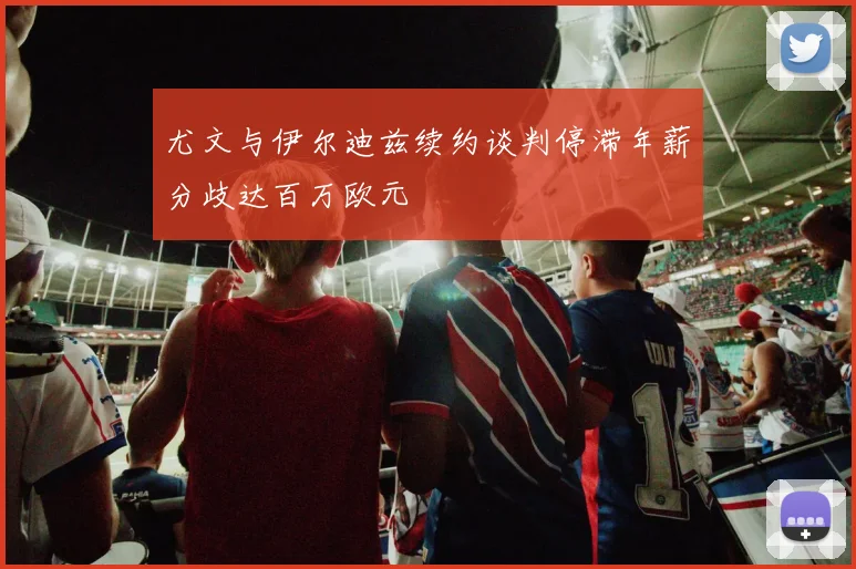 尤文与伊尔迪兹续约谈判停滞年薪分歧达百万欧元