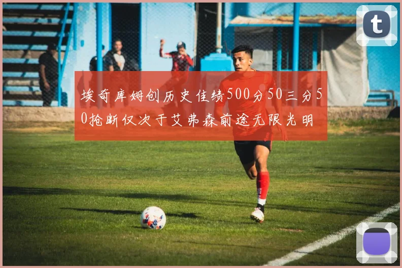 埃奇库姆创历史佳绩500分50三分50抢断仅次于艾弗森前途无限光明