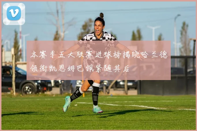 本赛季五大联赛进球榜揭晓哈兰德领衔凯恩姆巴佩紧随其后