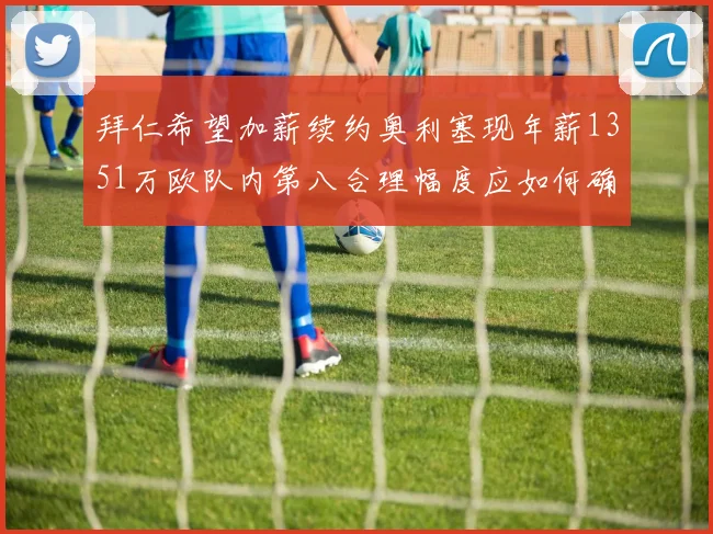 拜仁希望加薪续约奥利塞现年薪1351万欧队内第八合理幅度应如何确定