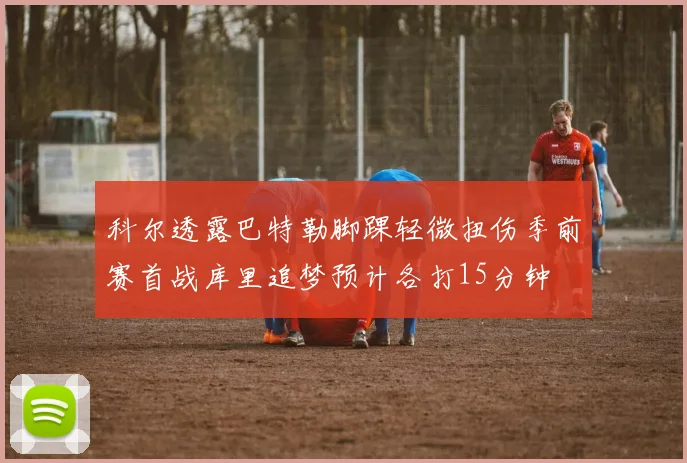 科尔透露巴特勒脚踝轻微扭伤季前赛首战库里追梦预计各打15分钟