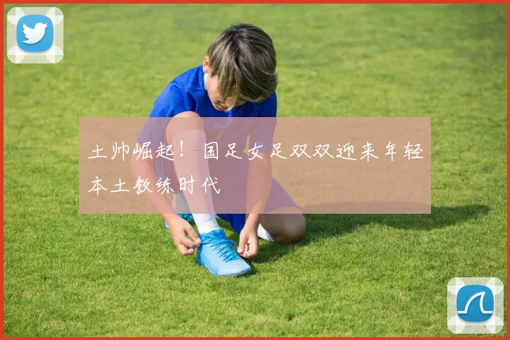 土帅崛起！国足女足双双迎来年轻本土教练时代