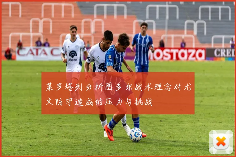 莱罗塔列分析图多尔战术理念对尤文防守造成的压力与挑战