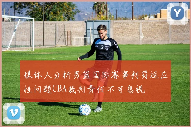 媒体人分析男篮国际赛事判罚适应性问题CBA裁判责任不可忽视