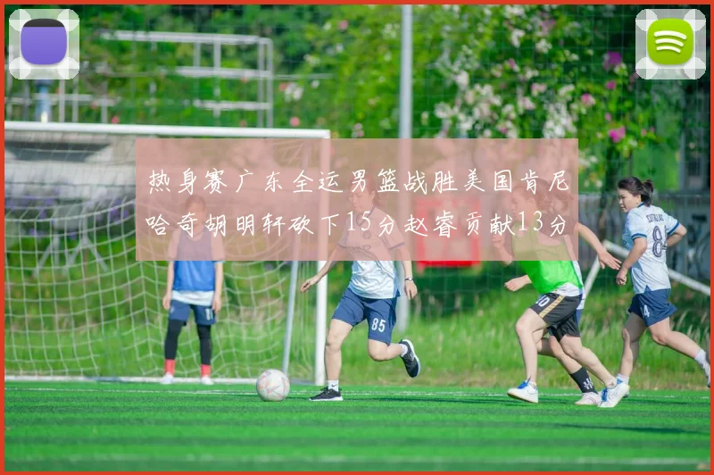 热身赛广东全运男篮战胜美国肯尼哈奇胡明轩砍下15分赵睿贡献13分