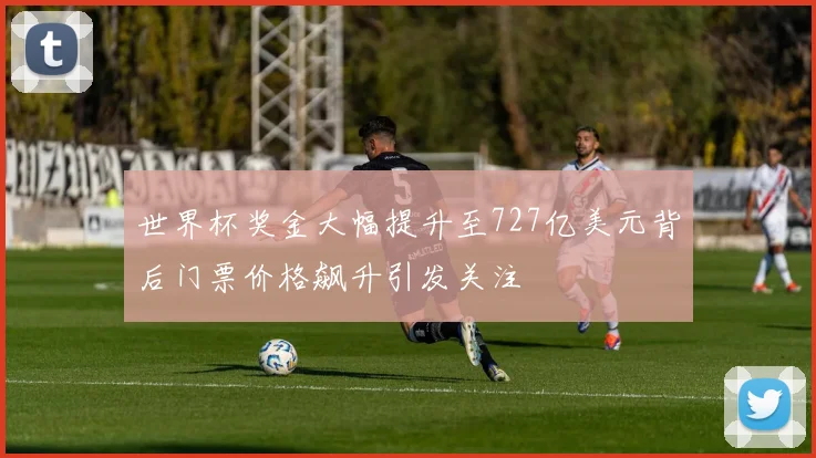 世界杯奖金大幅提升至727亿美元背后门票价格飙升引发关注