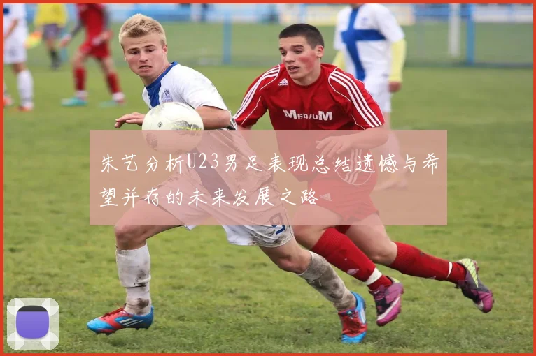 朱艺分析U23男足表现总结遗憾与希望并存的未来发展之路