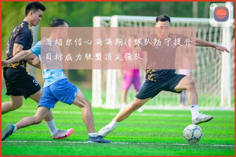 马绍尔信心满满期待球队防守提升目标成为联盟顶尖强队
